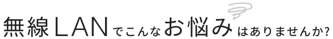 無線LANでこんなお悩みはありませんか？